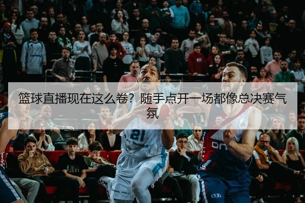 篮球直播现在这么卷？随手点开一场都像总决赛气氛