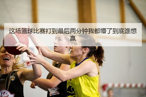 这场篮球比赛打到最后两分钟我都懵了到底谁想赢