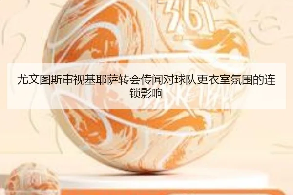 尤文图斯审视基耶萨转会传闻对球队更衣室氛围的连锁影响