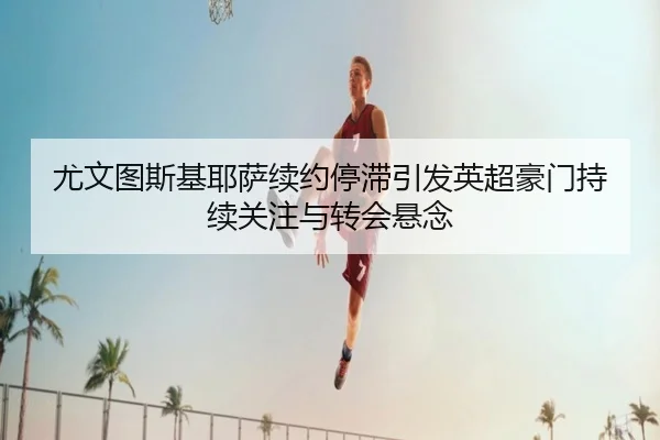 尤文图斯基耶萨续约停滞引发英超豪门持续关注与转会悬念 - c7c7·app