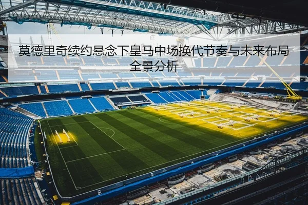 莫德里奇续约悬念下皇马中场换代节奏与未来布局全景分析