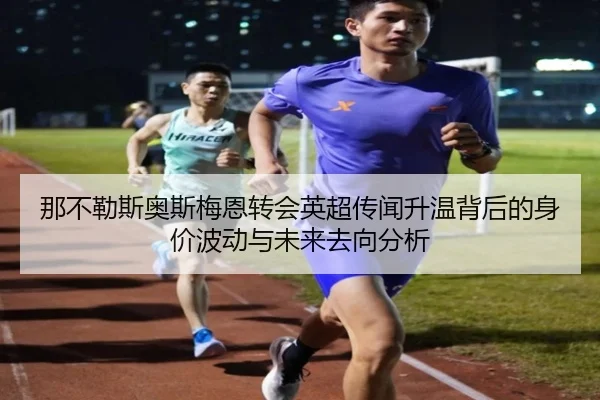 那不勒斯奥斯梅恩转会英超传闻升温背后的身价波动与未来去向分析 - c7c7·app