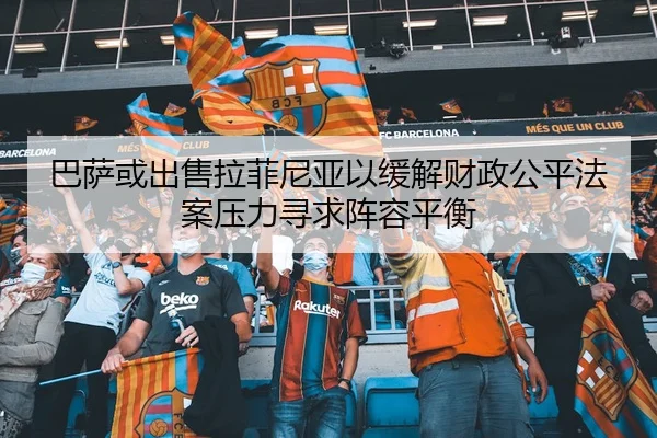 巴萨或出售拉菲尼亚以缓解财政公平法案压力寻求阵容平衡 | c7c7·app