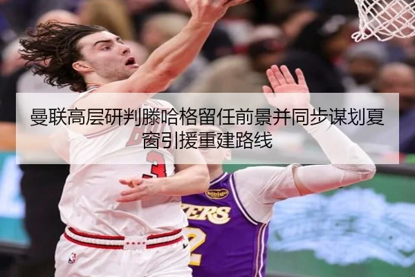 曼联高层研判滕哈格留任前景并同步谋划夏窗引援重建路线