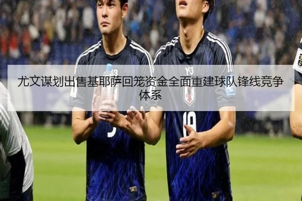 尤文谋划出售基耶萨回笼资金全面重建球队锋线竞争体系 | c7c7·app