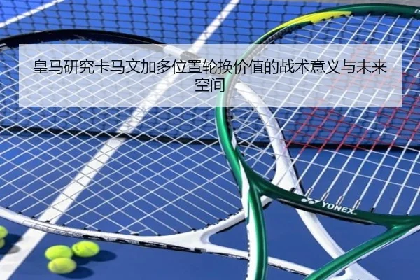 皇马研究卡马文加多位置轮换价值的战术意义与未来空间 - c7c7·app