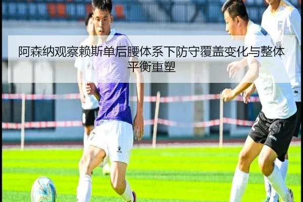 阿森纳观察赖斯单后腰体系下防守覆盖变化与整体平衡重塑
