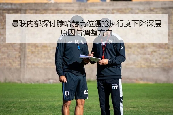 曼联内部探讨滕哈赫高位逼抢执行度下降深层原因与调整方向