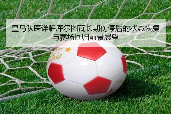 皇马队医详解库尔图瓦长期伤停后的状态恢复与赛场回归前景展望 - c7c7·app