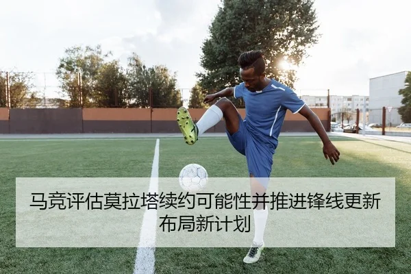 马竞评估莫拉塔续约可能性并推进锋线更新布局新计划 - c7c7·app