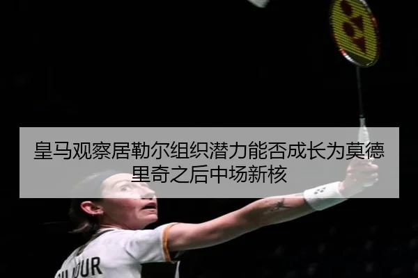 皇马观察居勒尔组织潜力能否成长为莫德里奇之后中场新核 - c7c7·app